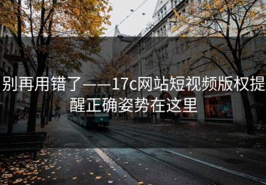 别再用错了——17c网站短视频版权提醒正确姿势在这里