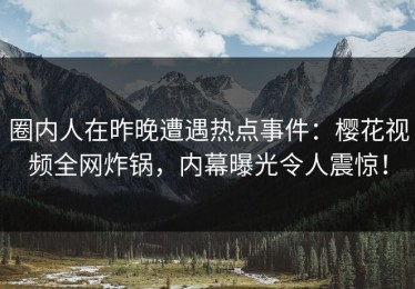 圈内人在昨晚遭遇热点事件：樱花视频全网炸锅，内幕曝光令人震惊！