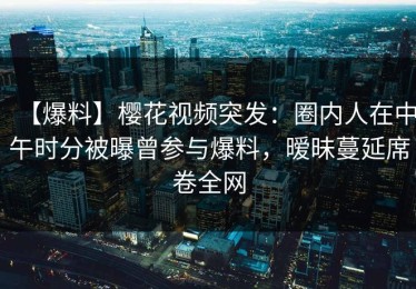 【爆料】樱花视频突发：圈内人在中午时分被曝曾参与爆料，暧昧蔓延席卷全网