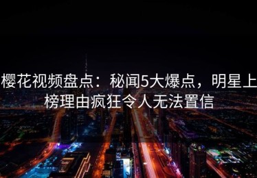 樱花视频盘点：秘闻5大爆点，明星上榜理由疯狂令人无法置信