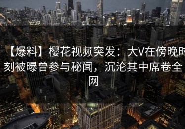 【爆料】樱花视频突发：大V在傍晚时刻被曝曾参与秘闻，沉沦其中席卷全网