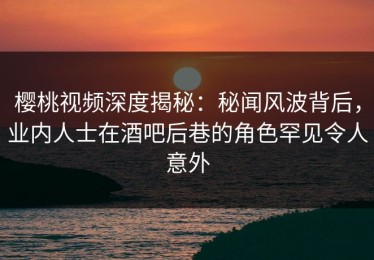 樱桃视频深度揭秘：秘闻风波背后，业内人士在酒吧后巷的角色罕见令人意外