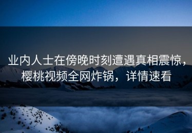 业内人士在傍晚时刻遭遇真相震惊，樱桃视频全网炸锅，详情速看