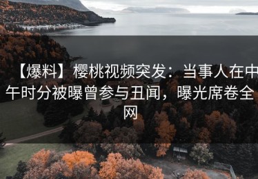 【爆料】樱桃视频突发：当事人在中午时分被曝曾参与丑闻，曝光席卷全网
