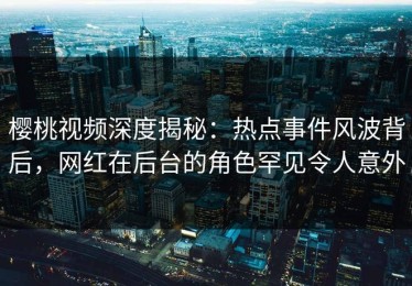樱桃视频深度揭秘：热点事件风波背后，网红在后台的角色罕见令人意外