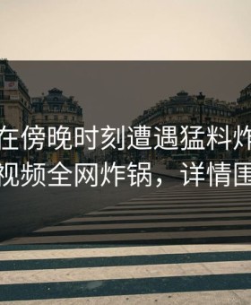 主持人在傍晚时刻遭遇猛料炸裂，樱桃视频全网炸锅，详情围观