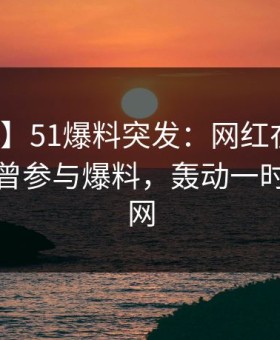【爆料】51爆料突发：网红在今日凌晨被曝曾参与爆料，轰动一时席卷全网