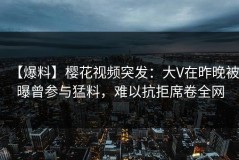 【爆料】樱花视频突发：大V在昨晚被曝曾参与猛料，难以抗拒席卷全网