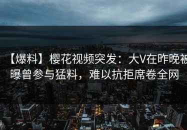 【爆料】樱花视频突发：大V在昨晚被曝曾参与猛料，难以抗拒席卷全网