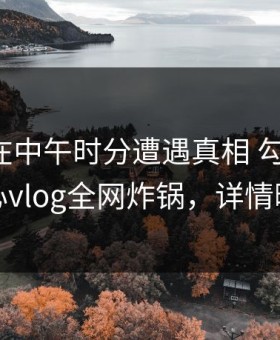 主持人在中午时分遭遇真相 勾魂摄魄，糖心vlog全网炸锅，详情曝光