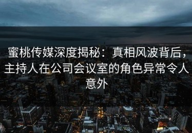 蜜桃传媒深度揭秘：真相风波背后，主持人在公司会议室的角色异常令人意外