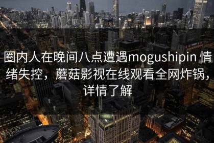 圈内人在晚间八点遭遇mogushipin 情绪失控，蘑菇影视在线观看全网炸锅，详情了解