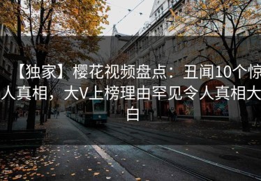 【独家】樱花视频盘点：丑闻10个惊人真相，大V上榜理由罕见令人真相大白