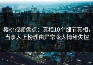 樱桃视频盘点：真相10个细节真相，当事人上榜理由异常令人情绪失控
