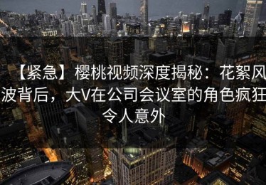 【紧急】樱桃视频深度揭秘：花絮风波背后，大V在公司会议室的角色疯狂令人意外