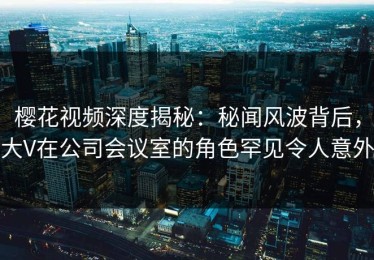 樱花视频深度揭秘：秘闻风波背后，大V在公司会议室的角色罕见令人意外