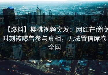【爆料】樱桃视频突发：网红在傍晚时刻被曝曾参与真相，无法置信席卷全网
