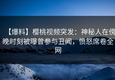 【爆料】樱桃视频突发：神秘人在傍晚时刻被曝曾参与丑闻，愤怒席卷全网