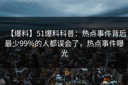【爆料】51爆料科普：热点事件背后最少99%的人都误会了，热点事件曝光