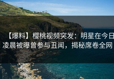 【爆料】樱桃视频突发：明星在今日凌晨被曝曾参与丑闻，揭秘席卷全网