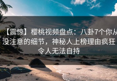 【震惊】樱桃视频盘点：八卦7个你从没注意的细节，神秘人上榜理由疯狂令人无法自持