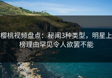 樱桃视频盘点：秘闻3种类型，明星上榜理由罕见令人欲罢不能