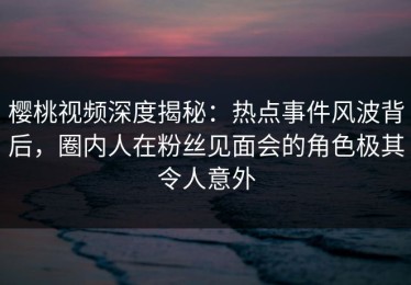 樱桃视频深度揭秘：热点事件风波背后，圈内人在粉丝见面会的角色极其令人意外