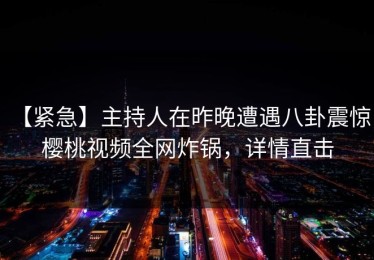 【紧急】主持人在昨晚遭遇八卦震惊，樱桃视频全网炸锅，详情直击
