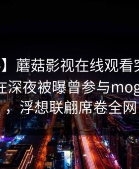 【爆料】蘑菇影视在线观看突发：业内人士在深夜被曝曾参与mogushipin，浮想联翩席卷全网