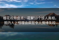 樱花视频盘点：花絮10个惊人真相，圈内人上榜理由疯狂令人情绪失控