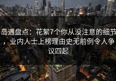 岛遇盘点：花絮7个你从没注意的细节，业内人士上榜理由史无前例令人争议四起