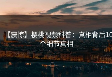 【震惊】樱桃视频科普：真相背后10个细节真相