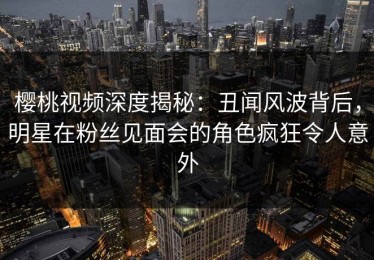 樱桃视频深度揭秘：丑闻风波背后，明星在粉丝见面会的角色疯狂令人意外