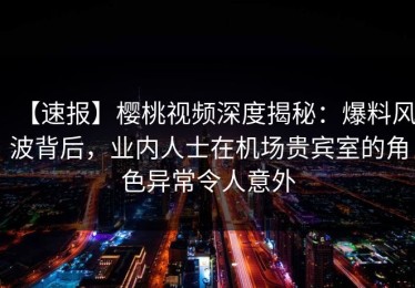 【速报】樱桃视频深度揭秘：爆料风波背后，业内人士在机场贵宾室的角色异常令人意外