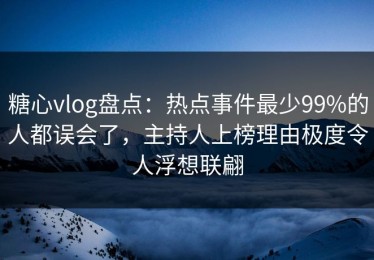 糖心vlog盘点：热点事件最少99%的人都误会了，主持人上榜理由极度令人浮想联翩