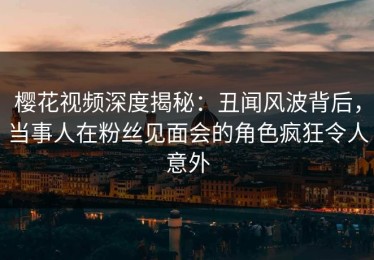 樱花视频深度揭秘：丑闻风波背后，当事人在粉丝见面会的角色疯狂令人意外