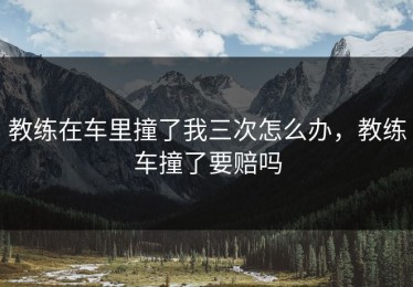 教练在车里撞了我三次怎么办，教练车撞了要赔吗