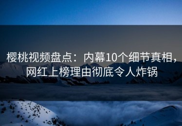 樱桃视频盘点：内幕10个细节真相，网红上榜理由彻底令人炸锅