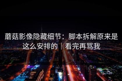 蘑菇影像隐藏细节：脚本拆解原来是这么安排的｜看完再骂我