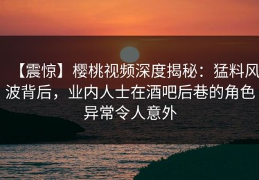 【震惊】樱桃视频深度揭秘：猛料风波背后，业内人士在酒吧后巷的角色异常令人意外
