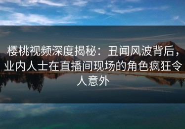 樱桃视频深度揭秘：丑闻风波背后，业内人士在直播间现场的角色疯狂令人意外
