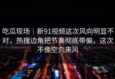 吃瓜现场｜新91视频这次风向明显不对，热搜边角把节奏彻底带偏，这次不像空穴来风