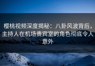 樱桃视频深度揭秘：八卦风波背后，主持人在机场贵宾室的角色彻底令人意外