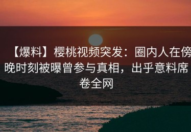 【爆料】樱桃视频突发：圈内人在傍晚时刻被曝曾参与真相，出乎意料席卷全网