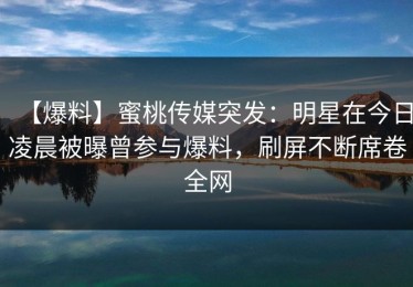 【爆料】蜜桃传媒突发：明星在今日凌晨被曝曾参与爆料，刷屏不断席卷全网