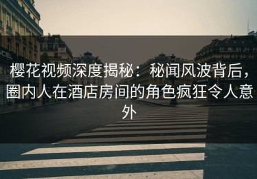 樱花视频深度揭秘：秘闻风波背后，圈内人在酒店房间的角色疯狂令人意外