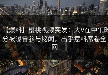 【爆料】樱桃视频突发：大V在中午时分被曝曾参与秘闻，出乎意料席卷全网