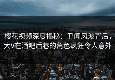 樱花视频深度揭秘：丑闻风波背后，大V在酒吧后巷的角色疯狂令人意外