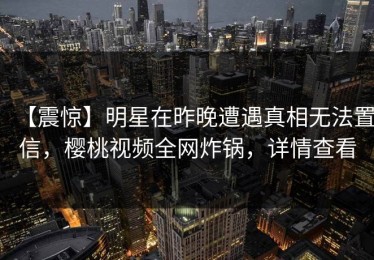 【震惊】明星在昨晚遭遇真相无法置信，樱桃视频全网炸锅，详情查看