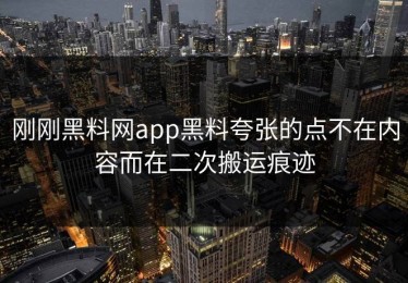 刚刚黑料网app黑料夸张的点不在内容而在二次搬运痕迹